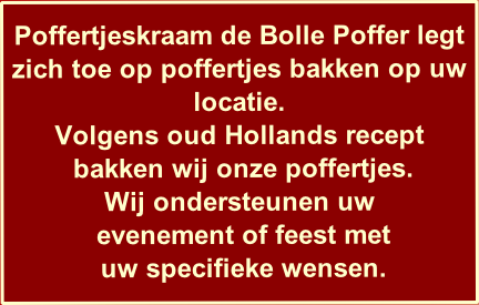 
Poffertjeskraam de Bolle Poffer legt zich toe op poffertjes bakken op uw locatie.
Volgens oud Hollands recept
 bakken wij onze poffertjes.
Wij ondersteunen uw
 evenement of feest met 
 uw specifieke wensen.

